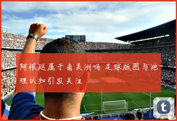 阿根廷属于南美洲吗 足球版图与地理认知引发关注