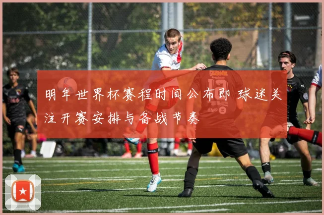明年世界杯赛程时间公布即 球迷关注开赛安排与备战节奏