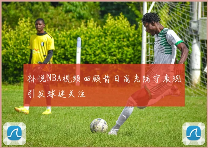 孙悦NBA视频回顾昔日高光防守表现引发球迷关注