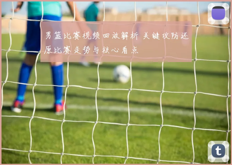 男篮比赛视频回放解析 关键攻防还原比赛走势与核心看点