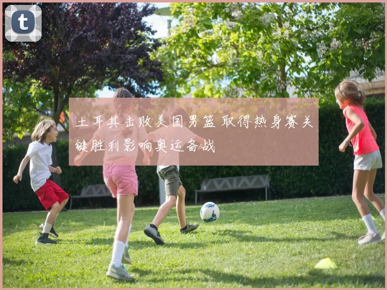 土耳其击败美国男篮 取得热身赛关键胜利影响奥运备战