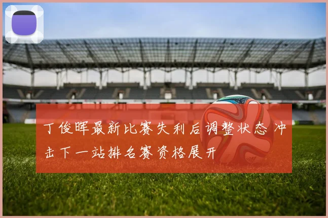 丁俊晖最新比赛失利后调整状态 冲击下一站排名赛资格展开