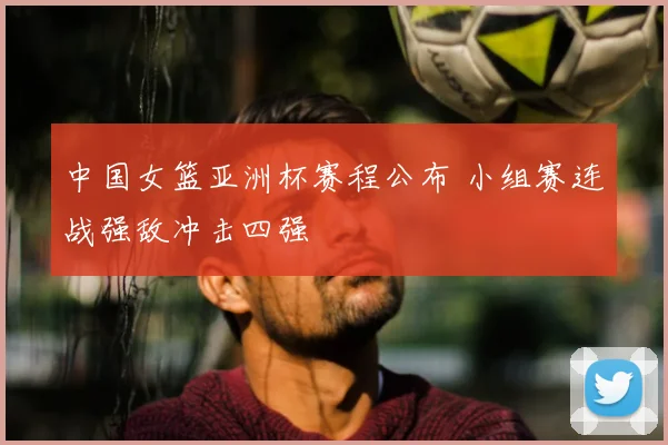 中国女篮亚洲杯赛程公布 小组赛连战强敌冲击四强