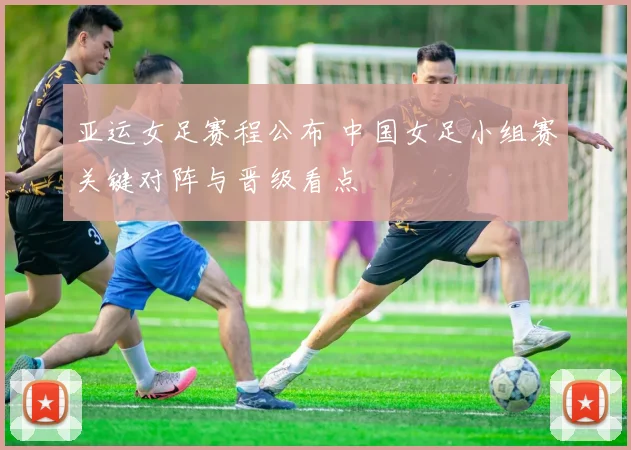 亚运女足赛程公布 中国女足小组赛关键对阵与晋级看点