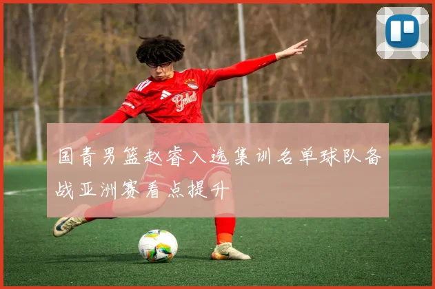 国青男篮赵睿入选集训名单球队备战亚洲赛看点提升