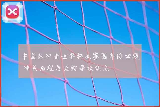 中国队冲击世界杯决赛圈年份回顾 冲关历程与后续争议焦点