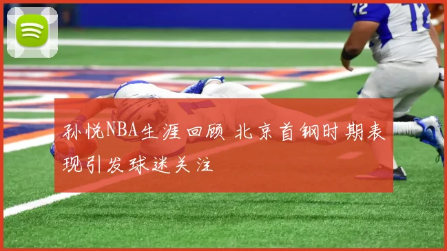 孙悦NBA生涯回顾 北京首钢时期表现引发球迷关注