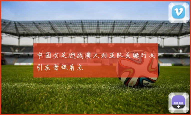 中国女足迎战澳大利亚队关键对决引发晋级看点