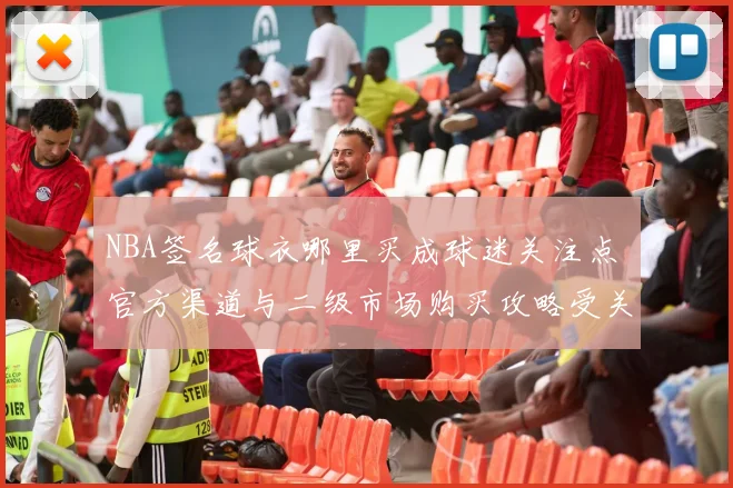 NBA签名球衣哪里买成球迷关注点 官方渠道与二级市场购买攻略受关注