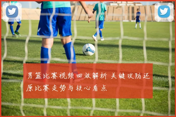 男篮比赛视频回放解析 关键攻防还原比赛走势与核心看点
