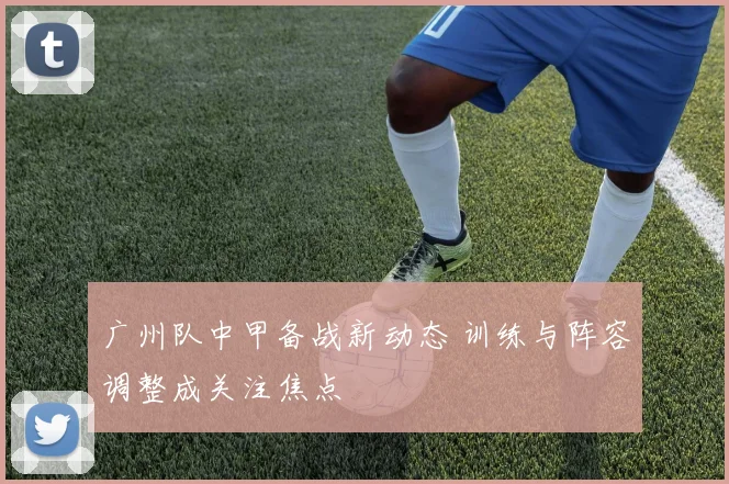 广州队中甲备战新动态 训练与阵容调整成关注焦点
