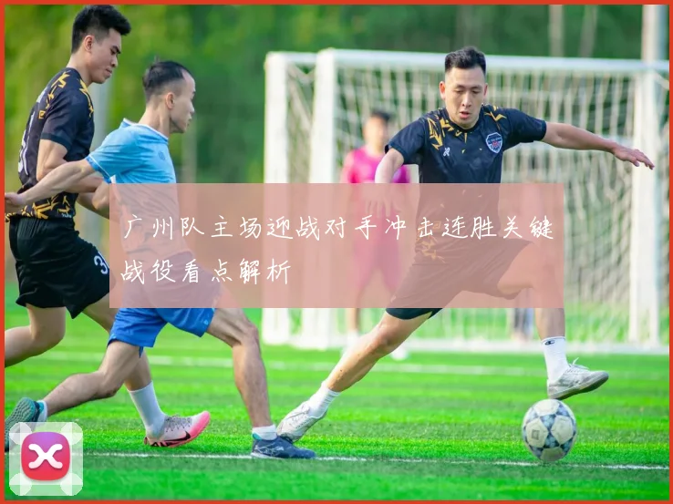 广州队主场迎战对手冲击连胜关键战役看点解析