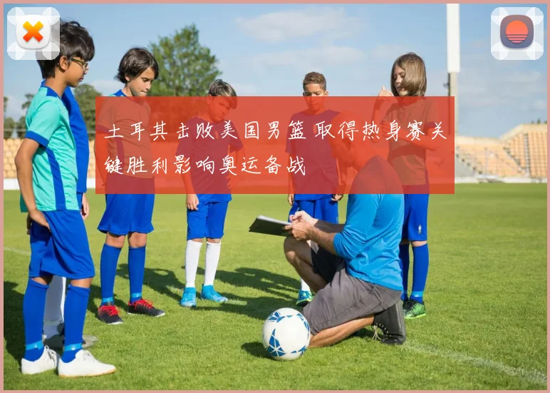 土耳其击败美国男篮 取得热身赛关键胜利影响奥运备战