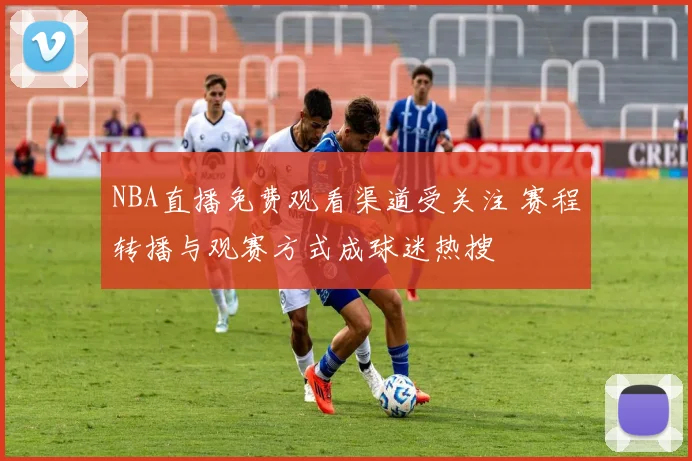 NBA直播免费观看渠道受关注 赛程转播与观赛方式成球迷热搜