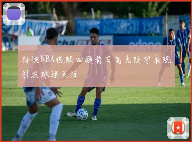 孙悦NBA视频回顾昔日高光防守表现引发球迷关注