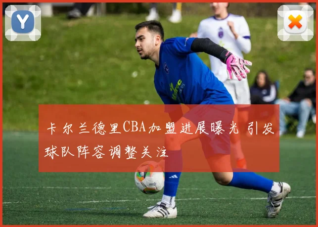 卡尔兰德里CBA加盟进展曝光 引发球队阵容调整关注