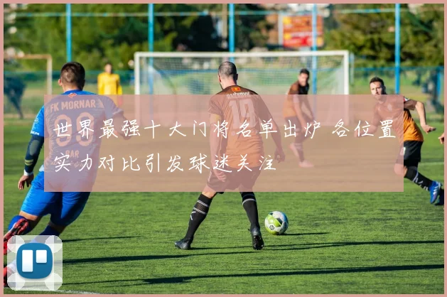 世界最强十大门将名单出炉 各位置实力对比引发球迷关注