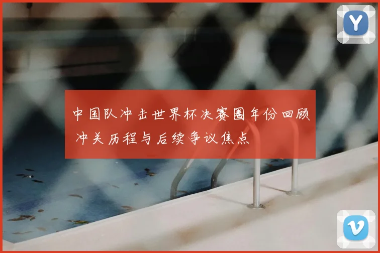中国队冲击世界杯决赛圈年份回顾 冲关历程与后续争议焦点