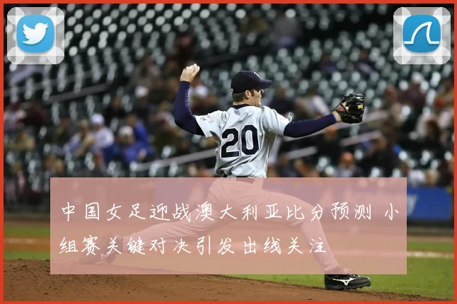 中国女足迎战澳大利亚比分预测 小组赛关键对决引发出线关注